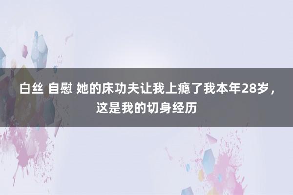 白丝 自慰 她的床功夫让我上瘾了我本年28岁，这是我的切身经历