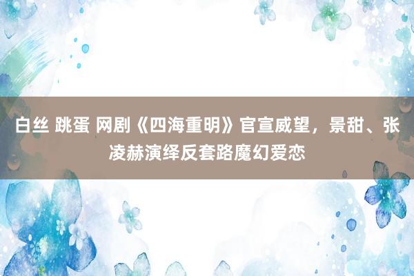 白丝 跳蛋 网剧《四海重明》官宣威望，景甜、张凌赫演绎反套路魔幻爱恋