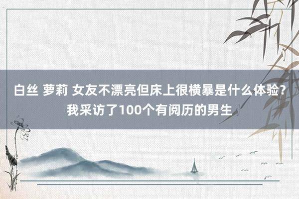 白丝 萝莉 女友不漂亮但床上很横暴是什么体验？我采访了100个有阅历的男生