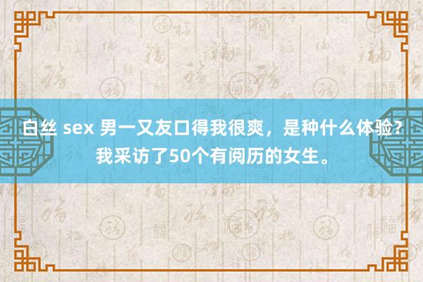 白丝 sex 男一又友口得我很爽，是种什么体验？我采访了50个有阅历的女生。