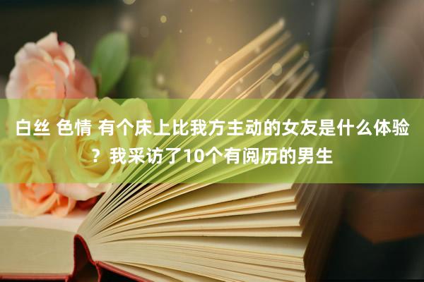 白丝 色情 有个床上比我方主动的女友是什么体验？我采访了10个有阅历的男生