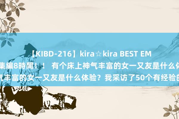 【KIBD-216】kira☆kira BEST EMIRI-中出し性交20発超え-総集編8時間！！ 有个床上神气丰富的女一又友是什么体验？我采访了50个有经验的男生