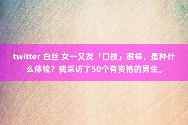 twitter 白丝 女一又友「口技」很棒，是种什么体验？我采访了50个有资格的男生。