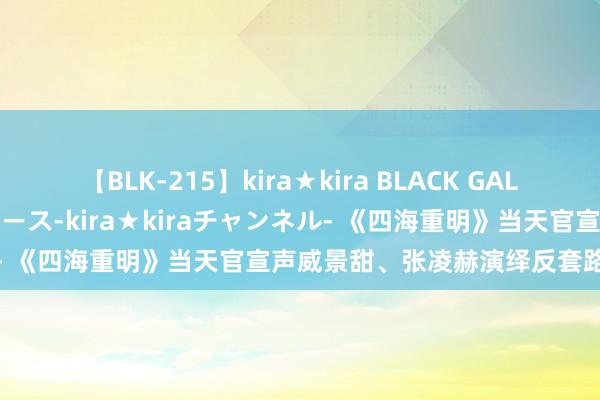 【BLK-215】kira★kira BLACK GAL 黒ギャル・EMIRIプロデュース-kira★kiraチャンネル- 《四海重明》当天官宣声威景甜、张凌赫演绎反套路奇幻爱恋