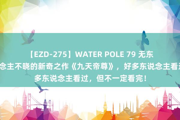 【EZD-275】WATER POLE 79 无东说念主不知无东说念主不晓的新奇之作《九天帝尊》，好多东说念主看过，但不一定看完！