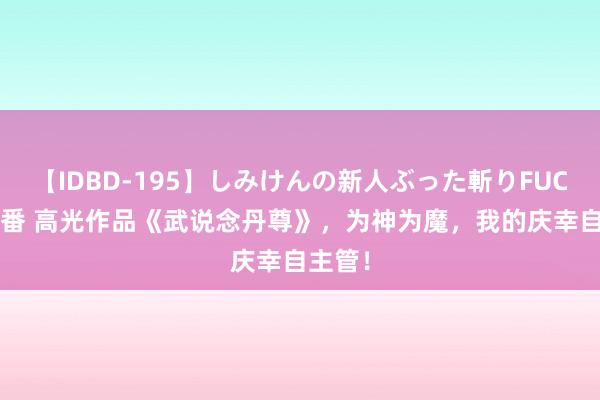 【IDBD-195】しみけんの新人ぶった斬りFUCK 6本番 高光作品《武说念丹尊》，为神为魔，我的庆幸自主管！