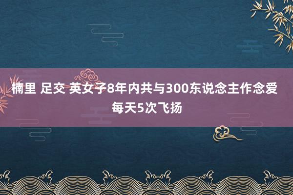 楠里 足交 英女子8年内共与300东说念主作念爱 每天5次飞扬