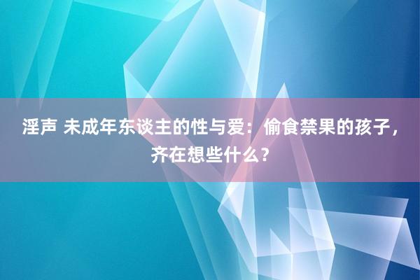 淫声 未成年东谈主的性与爱：偷食禁果的孩子，齐在想些什么？