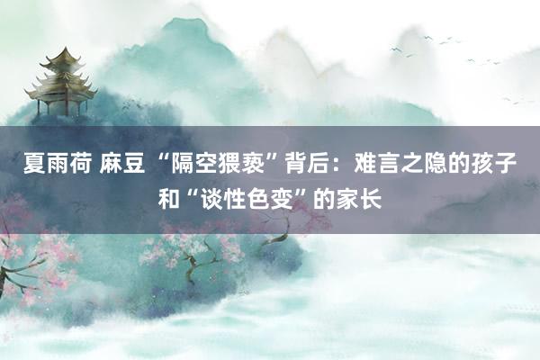 夏雨荷 麻豆 “隔空猥亵”背后：难言之隐的孩子和“谈性色变”的家长