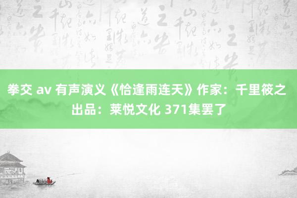 拳交 av 有声演义《恰逢雨连天》作家：千里筱之 出品：莱悦文化 371集罢了