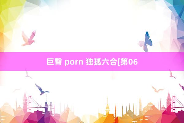 巨臀 porn 独孤六合[第06