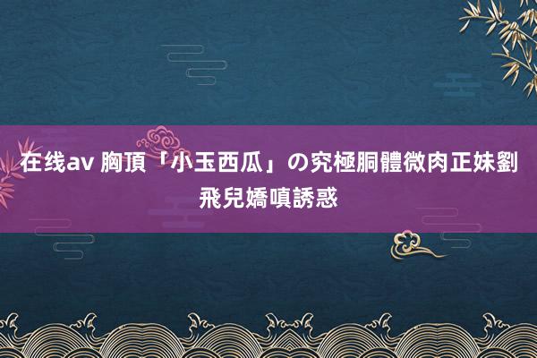 在线av 胸頂「小玉西瓜」の究極胴體　微肉正妹劉飛兒嬌嗔誘惑