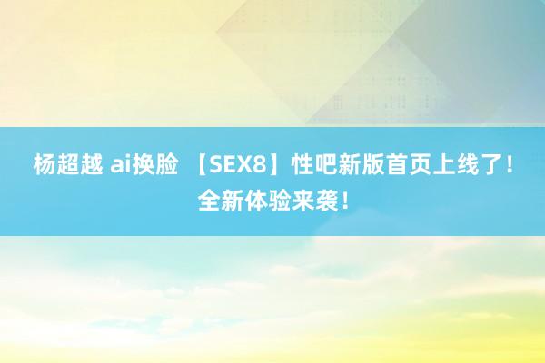 杨超越 ai换脸 【SEX8】性吧新版首页上线了！全新体验来袭！