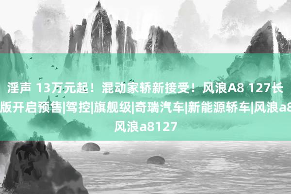 淫声 13万元起！混动家轿新接受！风浪A8 127长续航版开启预售|驾控|旗舰级|奇瑞汽车|新能源轿车|风浪a8127