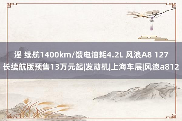 淫 续航1400km/馈电油耗4.2L 风浪A8 127长续航版预售13万元起|发动机|上海车展|风浪a812