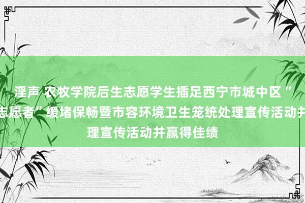 淫声 农牧学院后生志愿学生插足西宁市城中区“驱驰吧，志愿者”缓堵保畅暨市容环境卫生笼统处理宣传活动并赢得佳绩