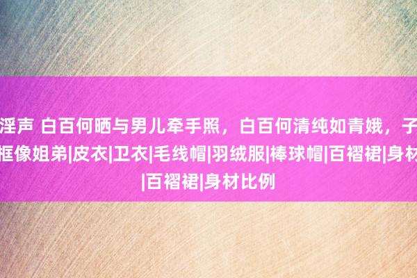 淫声 白百何晒与男儿牵手照，白百何清纯如青娥，子母同框像姐弟|皮衣|卫衣|毛线帽|羽绒服|棒球帽|百褶裙|身材比例