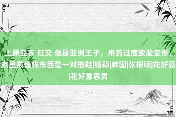 上原亞衣 肛交 他是亚洲王子，用药过度致脸变形，如今家里最值钱东西是一对拖鞋|杨颖|韩国|张根硕|花好意思男