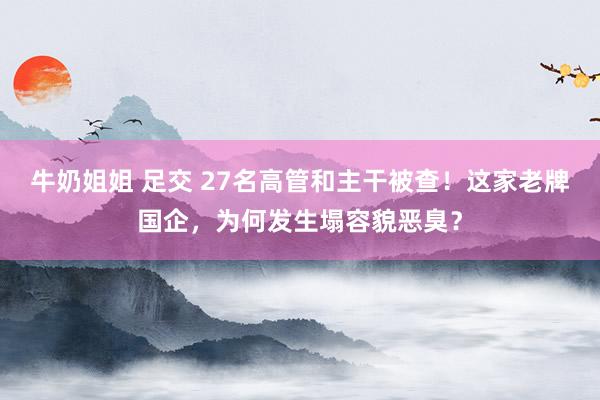 牛奶姐姐 足交 27名高管和主干被查！这家老牌国企，为何发生塌容貌恶臭？