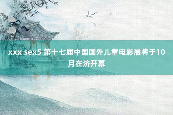 xxx sex5 第十七届中国国外儿童电影展将于10月在济开幕