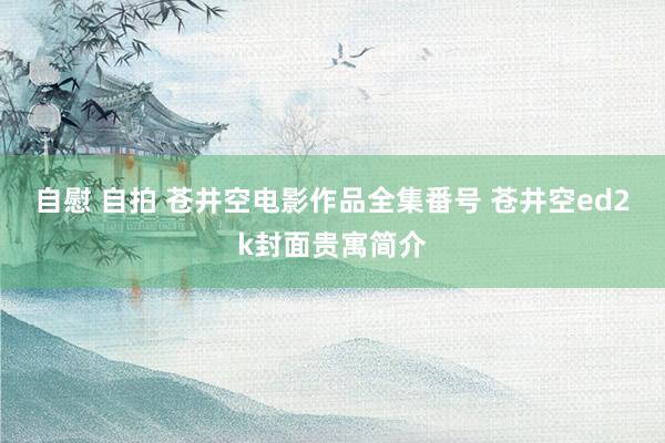 自慰 自拍 苍井空电影作品全集番号 苍井空ed2k封面贵寓简介