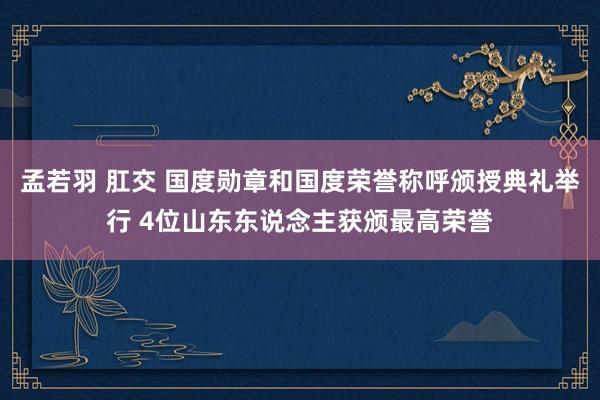 孟若羽 肛交 国度勋章和国度荣誉称呼颁授典礼举行 4位山东东说念主获颁最高荣誉