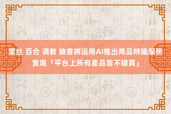 蕾丝 百合 调教 臉書將运用AI推出商品辨識服務　實現「平台上所有產品皆不错買」