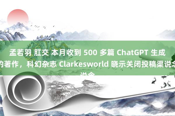 孟若羽 肛交 本月收到 500 多篇 ChatGPT 生成的著作，科幻杂志 Clarkesworld 晓示关闭投稿渠说念