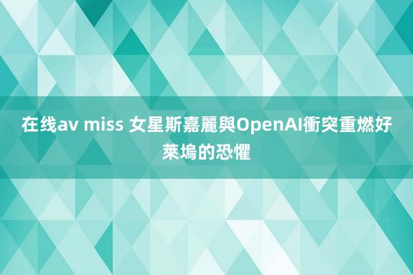 在线av miss 女星斯嘉麗與OpenAI衝突重燃好萊塢的恐懼