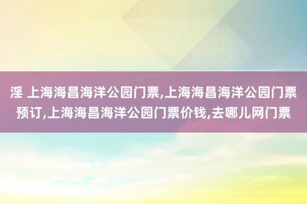 淫 上海海昌海洋公园门票，上海海昌海洋公园门票预订，上海海昌海洋公园门票价钱，去哪儿网门票