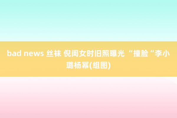 bad news 丝袜 倪闺女时旧照曝光 “撞脸“李小璐杨幂(组图)