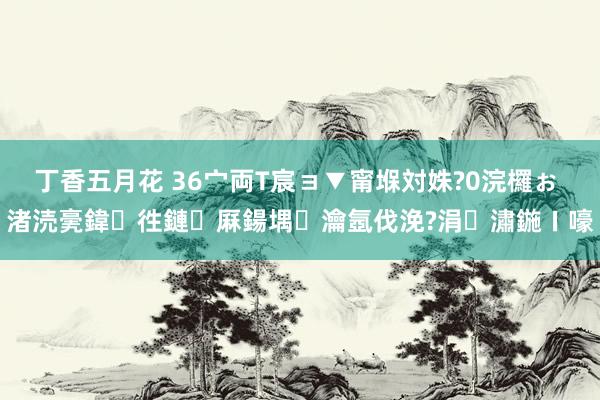 丁香五月花 36宀両T宸ョ▼甯堢対姝?0浣欏ぉ 渚涜亴鍏徃鏈厤鍚堣瀹氬伐浼?涓潚鍦ㄧ嚎