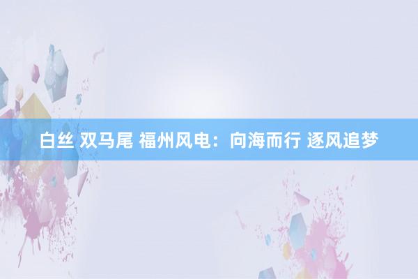 白丝 双马尾 福州风电：向海而行 逐风追梦