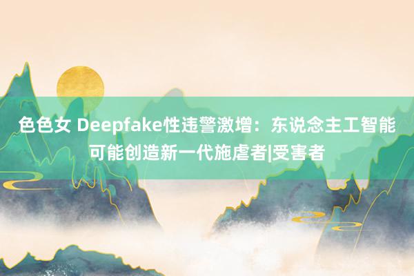 色色女 Deepfake性违警激增：东说念主工智能可能创造新一代施虐者|受害者