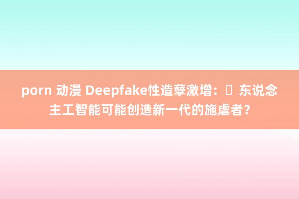 porn 动漫 Deepfake性造孽激增：​东说念主工智能可能创造新一代的施虐者？