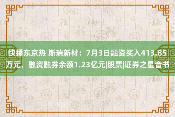 快播东京热 斯瑞新材：7月3日融资买入413.85万元，融资融券余额1.23亿元|股票|证券之星音书