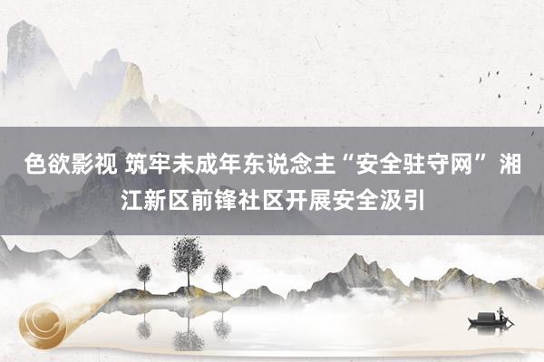 色欲影视 筑牢未成年东说念主“安全驻守网” 湘江新区前锋社区开展安全汲引