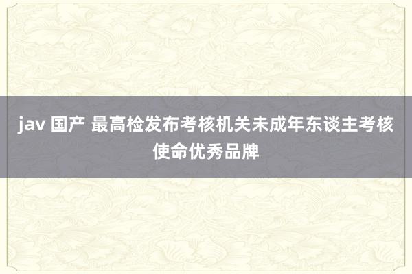 jav 国产 最高检发布考核机关未成年东谈主考核使命优秀品牌