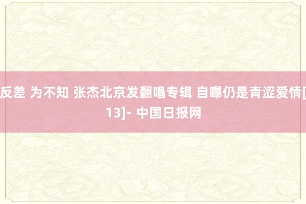 反差 为不知 张杰北京发翻唱专辑 自曝仍是青涩爱情[13]- 中国日报网