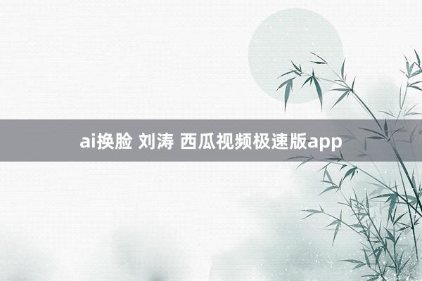 ai换脸 刘涛 西瓜视频极速版app