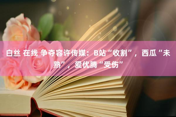 白丝 在线 争夺容许传媒：B站“收割”，西瓜“未熟”，爱优腾“受伤”