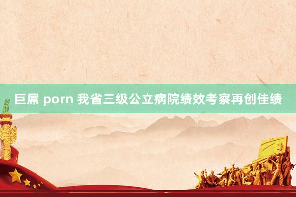 巨屌 porn 我省三级公立病院绩效考察再创佳绩