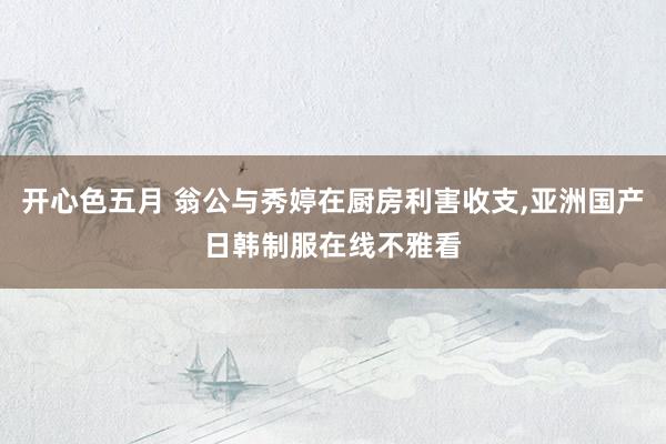 开心色五月 翁公与秀婷在厨房利害收支，亚洲国产日韩制服在线不雅看