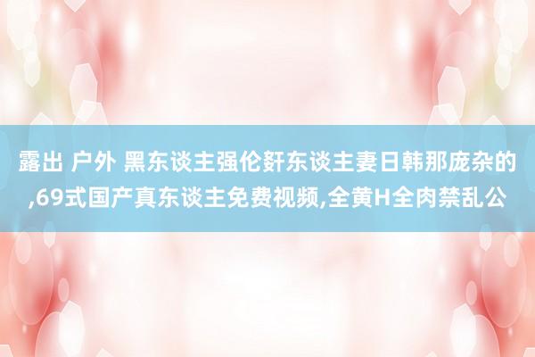 露出 户外 黑东谈主强伦姧东谈主妻日韩那庞杂的，69式国产真东谈主免费视频，全黄H全肉禁乱公