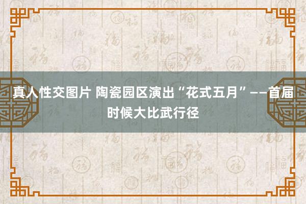 真人性交图片 陶瓷园区演出“花式五月”——首届时候大比武行径