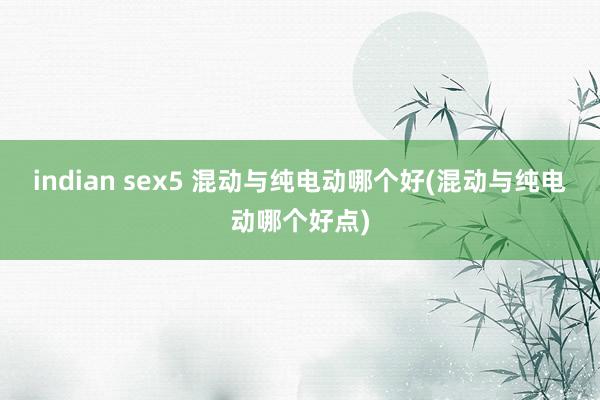 indian sex5 混动与纯电动哪个好(混动与纯电动哪个好点)