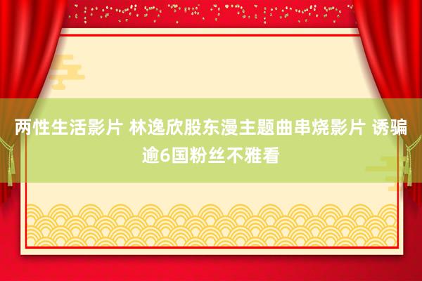 两性生活影片 林逸欣股东漫主题曲串烧影片 诱骗逾6国粉丝不雅看