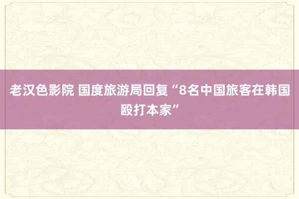 老汉色影院 国度旅游局回复“8名中国旅客在韩国殴打本家”