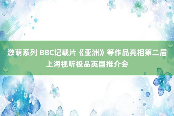 激萌系列 BBC记载片《亚洲》等作品亮相第二届上海视听极品英国推介会