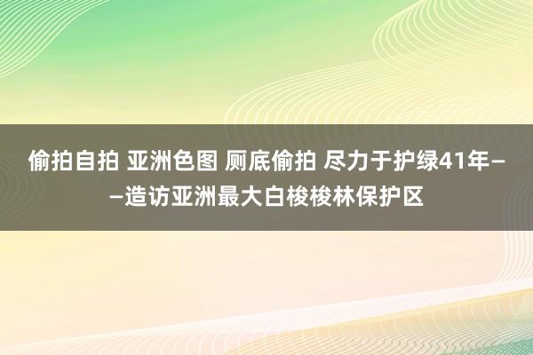 偷拍自拍 亚洲色图 厕底偷拍 尽力于护绿41年——造访亚洲最大白梭梭林保护区